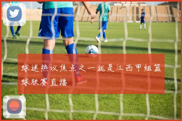 球迷热议焦点之一就是江西甲组篮球联赛直播